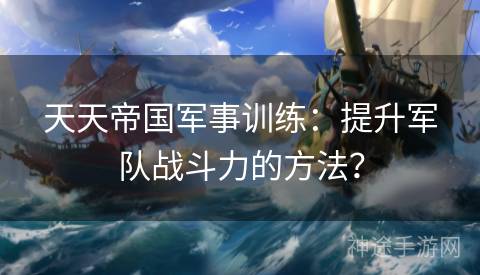 天天帝国军事训练:提升军队战斗力的方法? 天天帝国军事训练:提升军队战斗力的方法?