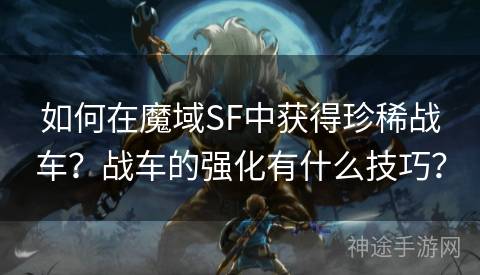 如何在魔域SF中获得珍稀战车？战车的强化有什么技巧？