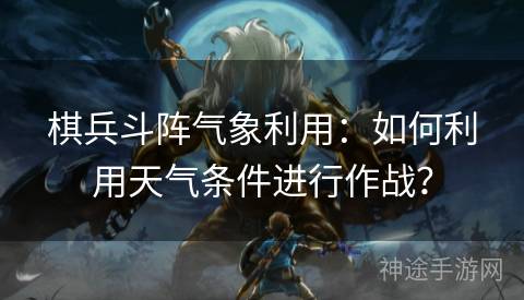 棋兵斗阵气象利用：如何利用天气条件进行作战？