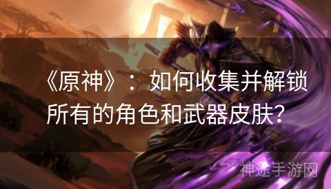 《原神》：如何收集并解锁所有的角色和武器皮肤？