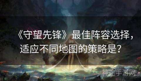 《守望先锋》最佳阵容选择，适应不同地图的策略是？