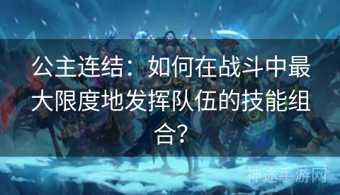 公主连结：如何在战斗中最大限度地发挥队伍的技能组合？