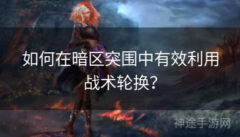 如何在暗区突围中有效利用战术轮换？
