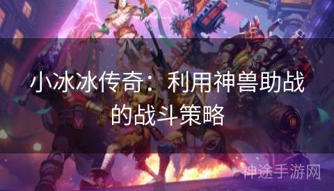 小冰冰传奇:利用神兽助战的战斗策略 小冰冰传奇:利用神兽助战的战斗策略