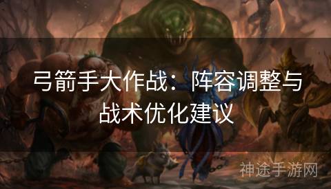 弓箭手大作战：阵容调整与战术优化建议