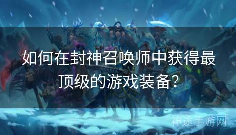 如何在封神召唤师中获得最顶级的游戏装备？