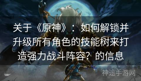 关于《原神》：如何解锁并升级所有角色的技能树来打造强力战斗阵容？的信息
