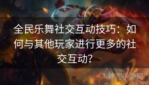 全民乐舞社交互动技巧：如何与其他玩家进行更多的社交互动？