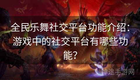 全民乐舞社交平台功能介绍：游戏中的社交平台有哪些功能？