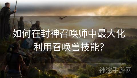 如何在封神召唤师中最大化利用召唤兽技能？