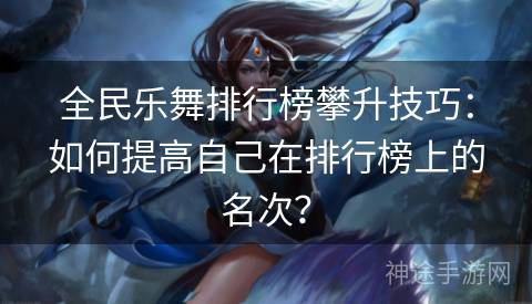 全民乐舞排行榜攀升技巧：如何提高自己在排行榜上的名次？