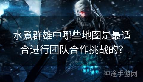 水煮群雄中哪些地图是最适合进行团队合作挑战的？