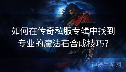 如何在传奇私服专辑中找到专业的魔法石合成技巧？