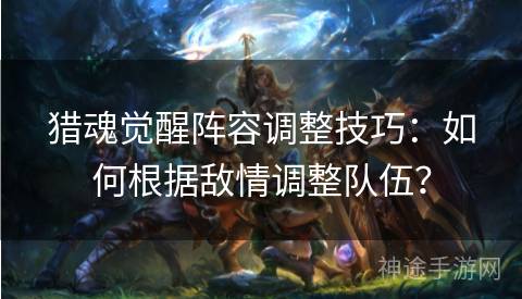 猎魂觉醒阵容调整技巧：如何根据敌情调整队伍？