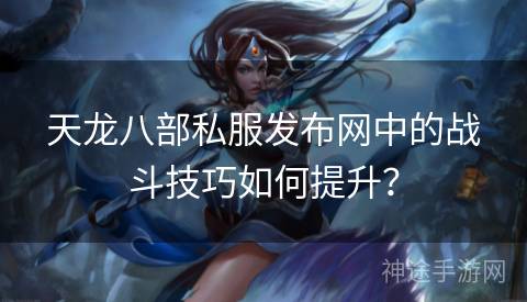 天龙八部私服发布网中的战斗技巧如何提升? 天龙八部私服发布网中的战斗技巧如何提升?