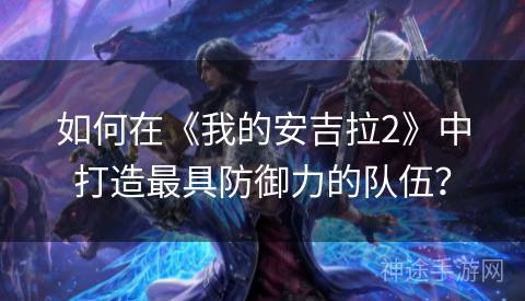 如何在《我的安吉拉2》中打造最具防御力的队伍？