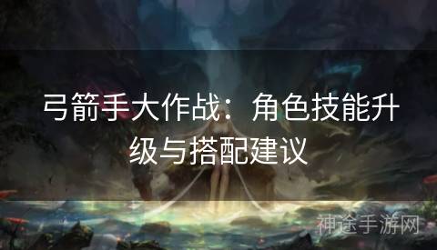 弓箭手大作战：角色技能升级与搭配建议