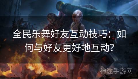全民乐舞好友互动技巧：如何与好友更好地互动？