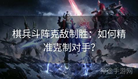 棋兵斗阵克敌制胜:如何精准克制对手? 棋兵斗阵克敌制胜:如何精准克制对手?