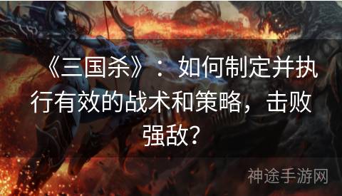 《三国杀》：如何制定并执行有效的战术和策略，击败强敌？